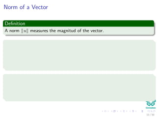 Norm of a Vector
Deﬁnition
A norm u measures the magnitud of the vector.
Properties
1 Homogeneity: αx = α x .
2 Triangle inequality: x + y ≤ x + y .
3 Point Separation x = 0 if and only if x = 0.
Examples
1 Manhattan or 1-norm : x 1 = d
i=1 |xi|.
2 Euclidean or 2-norm : x 2 = d
i=1 x2
i .
13 / 50
 