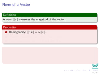 Norm of a Vector
Deﬁnition
A norm u measures the magnitud of the vector.
Properties
1 Homogeneity: αx = α x .
2 Triangle inequality: x + y ≤ x + y .
3 Point Separation x = 0 if and only if x = 0.
Examples
1 Manhattan or 1-norm : x 1 = d
i=1 |xi|.
2 Euclidean or 2-norm : x 2 = d
i=1 x2
i .
13 / 50
 