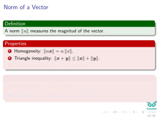 Norm of a Vector
Deﬁnition
A norm u measures the magnitud of the vector.
Properties
1 Homogeneity: αx = α x .
2 Triangle inequality: x + y ≤ x + y .
3 Point Separation x = 0 if and only if x = 0.
Examples
1 Manhattan or 1-norm : x 1 = d
i=1 |xi|.
2 Euclidean or 2-norm : x 2 = d
i=1 x2
i .
13 / 50
 