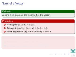 Norm of a Vector
Deﬁnition
A norm u measures the magnitud of the vector.
Properties
1 Homogeneity: αx = α x .
2 Triangle inequality: x + y ≤ x + y .
3 Point Separation x = 0 if and only if x = 0.
Examples
1 Manhattan or 1-norm : x 1 = d
i=1 |xi|.
2 Euclidean or 2-norm : x 2 = d
i=1 x2
i .
13 / 50
 