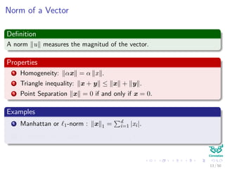 Norm of a Vector
Deﬁnition
A norm u measures the magnitud of the vector.
Properties
1 Homogeneity: αx = α x .
2 Triangle inequality: x + y ≤ x + y .
3 Point Separation x = 0 if and only if x = 0.
Examples
1 Manhattan or 1-norm : x 1 = d
i=1 |xi|.
2 Euclidean or 2-norm : x 2 = d
i=1 x2
i .
13 / 50
 
