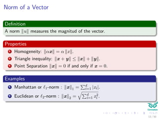 Norm of a Vector
Deﬁnition
A norm u measures the magnitud of the vector.
Properties
1 Homogeneity: αx = α x .
2 Triangle inequality: x + y ≤ x + y .
3 Point Separation x = 0 if and only if x = 0.
Examples
1 Manhattan or 1-norm : x 1 = d
i=1 |xi|.
2 Euclidean or 2-norm : x 2 = d
i=1 x2
i .
13 / 50
 