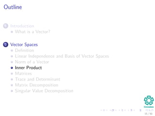 Outline
1 Introduction
What is a Vector?
2 Vector Spaces
Deﬁnition
Linear Independence and Basis of Vector Spaces
Norm of a Vector
Inner Product
Matrices
Trace and Determinant
Matrix Decomposition
Singular Value Decomposition
15 / 50
 