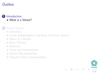 Outline
1 Introduction
What is a Vector?
2 Vector Spaces
Deﬁnition
Linear Independence and Basis of Vector Spaces
Norm of a Vector
Inner Product
Matrices
Trace and Determinant
Matrix Decomposition
Singular Value Decomposition
3 / 50
 