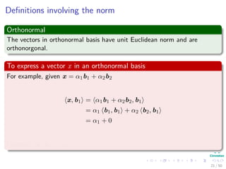 Deﬁnitions involving the norm
Orthonormal
The vectors in orthonormal basis have unit Euclidean norm and are
orthonorgonal.
To express a vector x in an orthonormal basis
For example, given x = α1b1 + α2b2
x, b1 = α1b1 + α2b2, b1
= α1 b1, b1 + α2 b2, b1
= α1 + 0
Likewise, x, b2 = α2
21 / 50
 