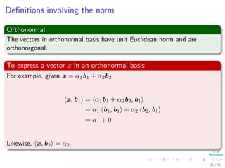 Deﬁnitions involving the norm
Orthonormal
The vectors in orthonormal basis have unit Euclidean norm and are
orthonorgonal.
To express a vector x in an orthonormal basis
For example, given x = α1b1 + α2b2
x, b1 = α1b1 + α2b2, b1
= α1 b1, b1 + α2 b2, b1
= α1 + 0
Likewise, x, b2 = α2
21 / 50
 