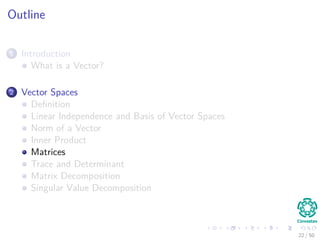 Outline
1 Introduction
What is a Vector?
2 Vector Spaces
Deﬁnition
Linear Independence and Basis of Vector Spaces
Norm of a Vector
Inner Product
Matrices
Trace and Determinant
Matrix Decomposition
Singular Value Decomposition
22 / 50
 