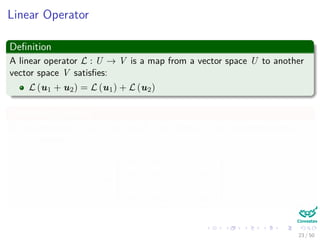 Linear Operator
Deﬁnition
A linear operator L : U → V is a map from a vector space U to another
vector space V satisﬁes:
L (u1 + u2) = L (u1) + L (u2)
Something Notable
If the dimension n of U and m of V are ﬁnite, L can be represented by
m × n matrix:
A =





a11 a12 · · · a1n
a21 a22 · · · a2n
· · ·
am1 am2 · · · amn





23 / 50
 