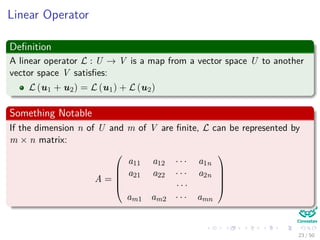 Linear Operator
Deﬁnition
A linear operator L : U → V is a map from a vector space U to another
vector space V satisﬁes:
L (u1 + u2) = L (u1) + L (u2)
Something Notable
If the dimension n of U and m of V are ﬁnite, L can be represented by
m × n matrix:
A =





a11 a12 · · · a1n
a21 a22 · · · a2n
· · ·
am1 am2 · · · amn





23 / 50
 