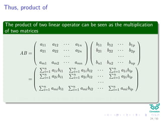 Thus, product of
The product of two linear operator can be seen as the multiplication
of two matrices
AB =





a11 a12 · · · a1n
a21 a22 · · · a2n
· · ·
am1 am2 · · · amn










b11 b12 · · · b1p
b21 b22 · · · b2p
· · ·
bn1 bn2 · · · bnp





=





n
i=1 a1ibi1
n
i=1 a1ibi2 · · · n
i=1 a1ibip
n
i=1 a2ibi1
n
i=1 a2ibi2 · · · n
i=1 a2ibip
· · ·
n
i=1 amibi1
n
i=1 amibi2 · · · n
i=1 amibip





Note: if A is m × n and B is n × p, then AB is m × p.
24 / 50
 