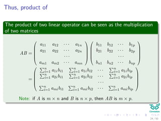 Thus, product of
The product of two linear operator can be seen as the multiplication
of two matrices
AB =





a11 a12 · · · a1n
a21 a22 · · · a2n
· · ·
am1 am2 · · · amn










b11 b12 · · · b1p
b21 b22 · · · b2p
· · ·
bn1 bn2 · · · bnp





=





n
i=1 a1ibi1
n
i=1 a1ibi2 · · · n
i=1 a1ibip
n
i=1 a2ibi1
n
i=1 a2ibi2 · · · n
i=1 a2ibip
· · ·
n
i=1 amibi1
n
i=1 amibi2 · · · n
i=1 amibip





Note: if A is m × n and B is n × p, then AB is m × p.
24 / 50
 