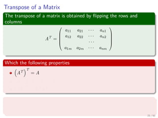 Transpose of a Matrix
The transpose of a matrix is obtained by ﬂipping the rows and
columns
AT
=





a11 a21 · · · an1
a12 a22 · · · an2
· · ·
a1m a2m · · · anm





Which the following properties
AT
T
= A
(A + B)T
= AT + BT
(AB)T
= BT AT
Not only that, we have the inner product
u, v = uT
v
25 / 50
 