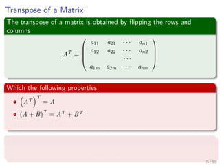 Transpose of a Matrix
The transpose of a matrix is obtained by ﬂipping the rows and
columns
AT
=





a11 a21 · · · an1
a12 a22 · · · an2
· · ·
a1m a2m · · · anm





Which the following properties
AT
T
= A
(A + B)T
= AT + BT
(AB)T
= BT AT
Not only that, we have the inner product
u, v = uT
v
25 / 50
 