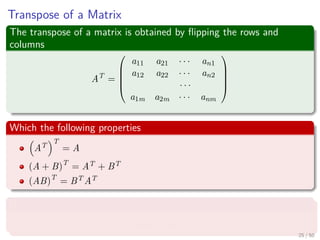Transpose of a Matrix
The transpose of a matrix is obtained by ﬂipping the rows and
columns
AT
=





a11 a21 · · · an1
a12 a22 · · · an2
· · ·
a1m a2m · · · anm





Which the following properties
AT
T
= A
(A + B)T
= AT + BT
(AB)T
= BT AT
Not only that, we have the inner product
u, v = uT
v
25 / 50
 