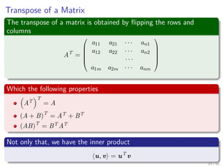 Transpose of a Matrix
The transpose of a matrix is obtained by ﬂipping the rows and
columns
AT
=





a11 a21 · · · an1
a12 a22 · · · an2
· · ·
a1m a2m · · · anm





Which the following properties
AT
T
= A
(A + B)T
= AT + BT
(AB)T
= BT AT
Not only that, we have the inner product
u, v = uT
v
25 / 50
 