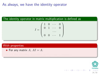 As always, we have the identity operator
The identity operator in matrix multiplication is deﬁned as
I =





1 0 · · · 0
0 1 · · · 0
· · ·
0 0 · · · 1





With properties
For any matrix A, AI = A.
I is the identity operator for the matrix product.
26 / 50
 