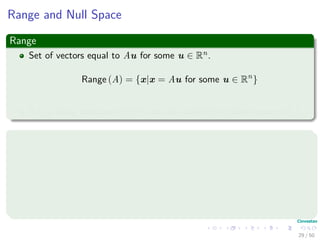 Range and Null Space
Range
Set of vectors equal to Au for some u ∈ Rn.
Range (A) = {x|x = Au for some u ∈ Rn
}
It is a linear subspace of Rm and also called the column space of A.
Null Space
We have the following deﬁnition
Null Space (A) = {u|Au = 0}
It is a linear subspace of Rm.
29 / 50
 