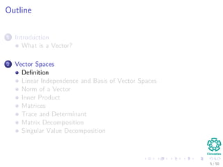 Outline
1 Introduction
What is a Vector?
2 Vector Spaces
Deﬁnition
Linear Independence and Basis of Vector Spaces
Norm of a Vector
Inner Product
Matrices
Trace and Determinant
Matrix Decomposition
Singular Value Decomposition
5 / 50
 