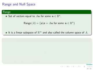Range and Null Space
Range
Set of vectors equal to Au for some u ∈ Rn.
Range (A) = {x|x = Au for some u ∈ Rn
}
It is a linear subspace of Rm and also called the column space of A.
Null Space
We have the following deﬁnition
Null Space (A) = {u|Au = 0}
It is a linear subspace of Rm.
29 / 50
 