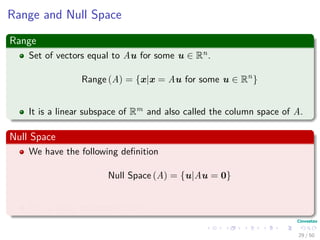 Range and Null Space
Range
Set of vectors equal to Au for some u ∈ Rn.
Range (A) = {x|x = Au for some u ∈ Rn
}
It is a linear subspace of Rm and also called the column space of A.
Null Space
We have the following deﬁnition
Null Space (A) = {u|Au = 0}
It is a linear subspace of Rm.
29 / 50
 