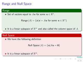 Range and Null Space
Range
Set of vectors equal to Au for some u ∈ Rn.
Range (A) = {x|x = Au for some u ∈ Rn
}
It is a linear subspace of Rm and also called the column space of A.
Null Space
We have the following deﬁnition
Null Space (A) = {u|Au = 0}
It is a linear subspace of Rm.
29 / 50
 