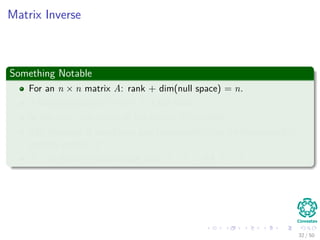 Matrix Inverse
Something Notable
For an n × n matrix A: rank + dim(null space) = n.
if dim(null space)= 0 then A is full rank.
In this case, the action of the matrix is invertible.
The inversion is also linear and consequently can be represented by
another matrix A−1.
A−1 is the only matrix such that A−1A = AA−1 = I.
32 / 50
 