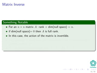 Matrix Inverse
Something Notable
For an n × n matrix A: rank + dim(null space) = n.
if dim(null space)= 0 then A is full rank.
In this case, the action of the matrix is invertible.
The inversion is also linear and consequently can be represented by
another matrix A−1.
A−1 is the only matrix such that A−1A = AA−1 = I.
32 / 50
 