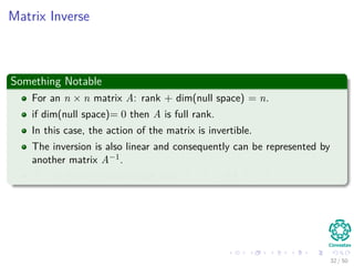 Matrix Inverse
Something Notable
For an n × n matrix A: rank + dim(null space) = n.
if dim(null space)= 0 then A is full rank.
In this case, the action of the matrix is invertible.
The inversion is also linear and consequently can be represented by
another matrix A−1.
A−1 is the only matrix such that A−1A = AA−1 = I.
32 / 50
 