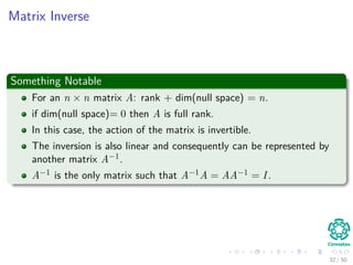 Matrix Inverse
Something Notable
For an n × n matrix A: rank + dim(null space) = n.
if dim(null space)= 0 then A is full rank.
In this case, the action of the matrix is invertible.
The inversion is also linear and consequently can be represented by
another matrix A−1.
A−1 is the only matrix such that A−1A = AA−1 = I.
32 / 50
 