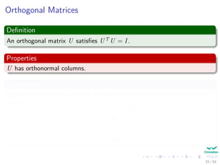 Orthogonal Matrices
Deﬁnition
An orthogonal matrix U satisﬁes UT U = I.
Properties
U has orthonormal columns.
In addition
Applying an orthogonal matrix to two vectors does not change their inner
product:
Uu, Uv = (Uu)T
Uv
=uT
UT
Uv
=uT
v
= u, v
33 / 50
 