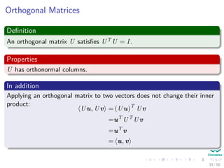 Orthogonal Matrices
Deﬁnition
An orthogonal matrix U satisﬁes UT U = I.
Properties
U has orthonormal columns.
In addition
Applying an orthogonal matrix to two vectors does not change their inner
product:
Uu, Uv = (Uu)T
Uv
=uT
UT
Uv
=uT
v
= u, v
33 / 50
 
