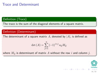 Trace and Determinant
Deﬁnition (Trace)
The trace is the sum of the diagonal elements of a square matrix.
Deﬁnition (Determinant)
The determinant of a square matrix A, denoted by |A|, is deﬁned as
det (A) =
n
j=1
(−1)i+j
aijMij
where Mij is determinant of matrix A without the row i and column j.
36 / 50
 