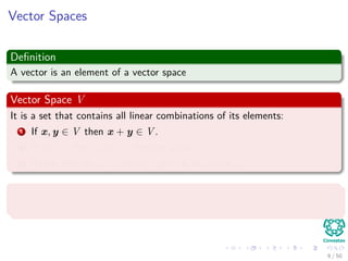 Vector Spaces
Deﬁnition
A vector is an element of a vector space
Vector Space V
It is a set that contains all linear combinations of its elements:
1 If x, y ∈ V then x + y ∈ V .
2 If x ∈ V then αx ∈ V for any scalar α.
3 There exists 0 ∈ V then x + 0 = x for any x ∈ V .
A subspace
It is a subset of a vector space that is also a vector space
6 / 50
 