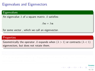 Eigenvalues and Eigenvectors
Eigenvalues
An eigenvalue λ of a square matrix A satisﬁes:
Au = λu
for some vector , which we call an eigenvector.
Properties
Geometrically the operator A expands when (λ > 1) or contracts (λ < 1)
eigenvectors, but does not rotate them.
Null Space relation
If u is an eigenvector of A, it is in the null space of A − λI, which is
consequently not invertible.
40 / 50
 