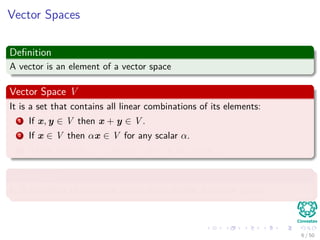 Vector Spaces
Deﬁnition
A vector is an element of a vector space
Vector Space V
It is a set that contains all linear combinations of its elements:
1 If x, y ∈ V then x + y ∈ V .
2 If x ∈ V then αx ∈ V for any scalar α.
3 There exists 0 ∈ V then x + 0 = x for any x ∈ V .
A subspace
It is a subset of a vector space that is also a vector space
6 / 50
 