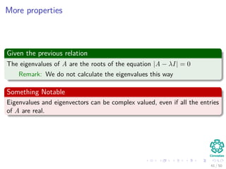 More properties
Given the previous relation
The eigenvalues of A are the roots of the equation |A − λI| = 0
Remark: We do not calculate the eigenvalues this way
Something Notable
Eigenvalues and eigenvectors can be complex valued, even if all the entries
of A are real.
41 / 50
 