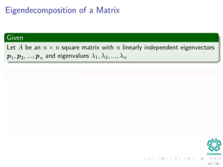 Eigendecomposition of a Matrix
Given
Let A be an n × n square matrix with n linearly independent eigenvectors
p1, p2, ..., pn and eigenvalues λ1, λ2, ..., λn
We deﬁne the matrices
P = (p1 p2 · · · pn)
Λ =





λ1 0 · · · 0
0 λ2 · · · 0
· · ·
0 0 · · · λn





42 / 50
 