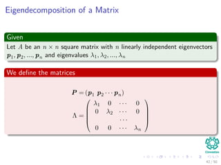Eigendecomposition of a Matrix
Given
Let A be an n × n square matrix with n linearly independent eigenvectors
p1, p2, ..., pn and eigenvalues λ1, λ2, ..., λn
We deﬁne the matrices
P = (p1 p2 · · · pn)
Λ =





λ1 0 · · · 0
0 λ2 · · · 0
· · ·
0 0 · · · λn





42 / 50
 