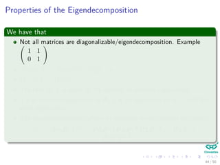 Properties of the Eigendecomposition
We have that
Not all matrices are diagonalizable/eigendecomposition. Example
1 1
0 1
Trace (A) = Trace (Λ) = n
i=1 λi
|A| = |Λ| = Πn
i=1λi
The rank of A is equal to the number of nonzero eigenvalues.
If λ is anonzero eigenvalue of A, 1
λ is an eigenvalue of A−1 with the
same eigenvector.
The eigendecompositon allows to compute matrix powers eﬃciently:
Am = PΛP−1 m
= PΛP−1PΛP−1PΛP−1 . . . PΛP−1 =
PΛmP−1
44 / 50
 