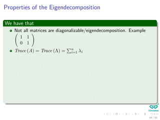 Properties of the Eigendecomposition
We have that
Not all matrices are diagonalizable/eigendecomposition. Example
1 1
0 1
Trace (A) = Trace (Λ) = n
i=1 λi
|A| = |Λ| = Πn
i=1λi
The rank of A is equal to the number of nonzero eigenvalues.
If λ is anonzero eigenvalue of A, 1
λ is an eigenvalue of A−1 with the
same eigenvector.
The eigendecompositon allows to compute matrix powers eﬃciently:
Am = PΛP−1 m
= PΛP−1PΛP−1PΛP−1 . . . PΛP−1 =
PΛmP−1
44 / 50
 