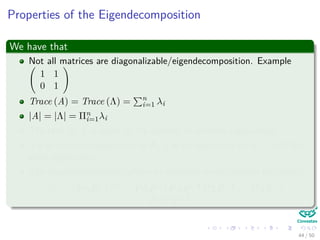 Properties of the Eigendecomposition
We have that
Not all matrices are diagonalizable/eigendecomposition. Example
1 1
0 1
Trace (A) = Trace (Λ) = n
i=1 λi
|A| = |Λ| = Πn
i=1λi
The rank of A is equal to the number of nonzero eigenvalues.
If λ is anonzero eigenvalue of A, 1
λ is an eigenvalue of A−1 with the
same eigenvector.
The eigendecompositon allows to compute matrix powers eﬃciently:
Am = PΛP−1 m
= PΛP−1PΛP−1PΛP−1 . . . PΛP−1 =
PΛmP−1
44 / 50
 