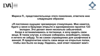Мариса П., представительница этого поколения, ответила мне
следующим образом:
«Я постоянно ощущаю чрезмерную стимуляцию. Мне кажется,
будто у меня в браузере открыто и одновременно грузятся 123
вкладки. Это делает меня несколько забывчивой.
Когда я останавливаюсь в гостинице, я хочу видеть свои
вещи. В таком случае, в спешке собираясь освободить номер,
я ничего не забуду. То же самое справедливо для шкафчиков в
ванной. Я предпочитаю класть свои вещи на открытые полки,
чтобы все было на виду. Надеюсь, мой ответ поможет вам!»
 