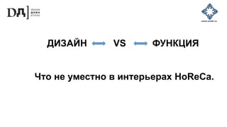 Что не уместно в интерьерах HoReCa.
ДИЗАЙН VS ФУНКЦИЯ
 