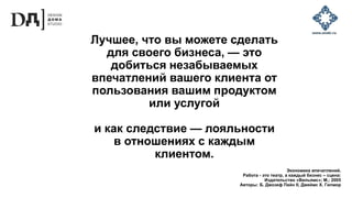 Лучшее, что вы можете сделать
для своего бизнеса, — это
добиться незабываемых
впечатлений вашего клиента от
пользования вашим продуктом
или услугой
и как следствие — лояльности
в отношениях с каждым
клиентом.
Экономика впечатлений.
Работа - это театр, а каждый бизнес – сцена:
Издательство «Вильямс»; М.; 2005
Авторы: Б. Джозеф Пайн II, Джеймс Х. Гилмор
 