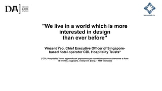 "We live in a world which is more
interested in design
than ever before"
Vincent Yeo, Chief Executive Officer of Singapore-
based hotel operator CDL Hospitality Trusts*
(*CDL Hospitality Trusts крупнейшая управляющая и инвестиционная компания в Азии
15 отелей, 2 курорта, номерной фонд – 4909 номеров)
 