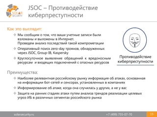 solarsecurity.ru +7 (499) 755-07-70
JSOC – Противодействие
киберпреступности
15
Как это выглядит:
 Мы сообщим о том, что ваши учетные записи были
взломаны и выложены в Интернет.
Проведем анализ последствий такой компрометации
 Оперативный поиск zero-day троянов, обнаруженных
через JSOC, Group-IB, Kaspersky
 Круглосуточное выявление обращений к вредоносным
ресурсам и входящих подключений с опасных ресурсов
Преимущества:
 Наиболее релевантная российскому рынку информация об атаках, основанная
на информации бот-сетей и сенсорах, установленных в компаниях
 Информирование об атаке, когда она случилась у других, а не у вас
 Защита на ранних стадиях атаки путем анализа трендов реализации целевых
угроз ИБ в различных сегментах российского рынка
Противодействие
киберпреступности
 