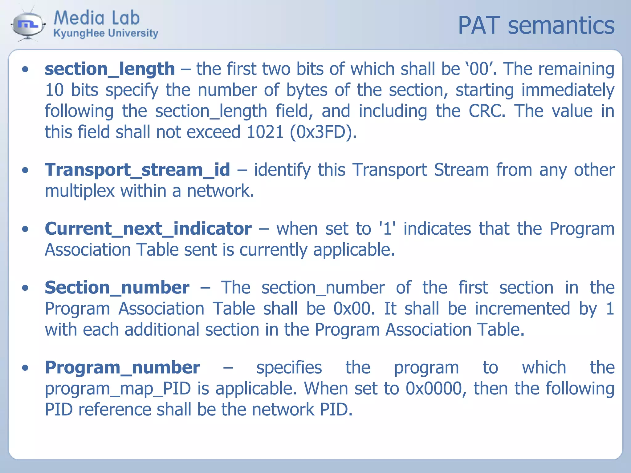 PAT semantics
• section_length – the first two bits of which shall be ‘00’. The remaining
10 bits specify the number of bytes of the section, starting immediately
following the section_length field, and including the CRC. The value in
this field shall not exceed 1021 (0x3FD).
• Transport_stream_id – identify this Transport Stream from any other
multiplex within a network.
• Current_next_indicator – when set to '1' indicates that the Program
Association Table sent is currently applicable.
• Section_number – The section_number of the first section in the
Program Association Table shall be 0x00. It shall be incremented by 1
with each additional section in the Program Association Table.
• Program_number – specifies the program to which the
program_map_PID is applicable. When set to 0x0000, then the following
PID reference shall be the network PID.
 