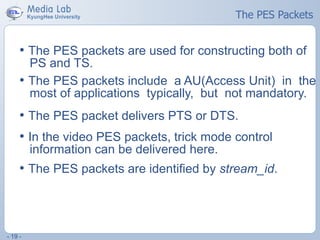 - 19 -
The PES Packets
• The PES packets are used for constructing both of
PS and TS.
• The PES packets include a AU(Access Unit) in the
most of applications typically, but not mandatory.
• The PES packet delivers PTS or DTS.
• In the video PES packets, trick mode control
information can be delivered here.
• The PES packets are identified by stream_id.
 