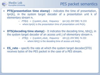 PES packet semantics
• PTS(presentation time stamp) - indicates the time of presentation,
tpn(k), in the system target decoder of a presentation unit k of
elementary stream n.
– PTS(k) = ((system_clock_ frequency ´ tpn (k)) DIV 300) % 233
– where tpn(k) is the presentation time of presentation unit Pn(k).
• DTS(decoding time stamp) - It indicates the decoding time, tdn(j), in
the system target decoder of an access unit j of elementary stream n.
– DTS(j) = ((system_clock_ frequency ´ tdn (j)) DIV 300) % 233
– where tdn(j) is the decoding time of access unit An(j).
• ES_rate – specify the rate at which the system target decoder(STD)
receives bytes of the PES packet in the case of a PES stream.
 
