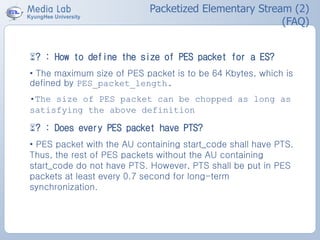 ? : How to define the size of PES packet for a ES?
• The maximum size of PES packet is to be 64 Kbytes, which is
defined by PES_packet_length.
•The size of PES packet can be chopped as long as
satisfying the above definition
? : Does every PES packet have PTS?
• PES packet with the AU containing start_code shall have PTS.
Thus, the rest of PES packets without the AU containing
start_code do not have PTS. However, PTS shall be put in PES
packets at least every 0.7 second for long-term
synchronization.
Packetized Elementary Stream (2)
(FAQ)
 